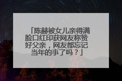 陈赫被女儿亲得满脸口红印获网友称赞好父亲，网友都忘记当年的事了吗？
