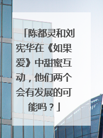 陈都灵和刘宪华在《如果爱》中甜蜜互动，他们两个会有发展的可能吗？