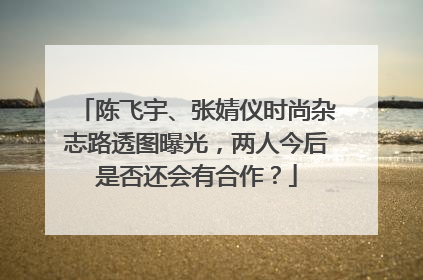 陈飞宇、张婧仪时尚杂志路透图曝光,两人今后是否还会有合作?
