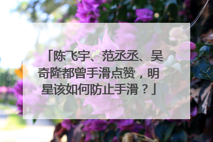 陈飞宇、范丞丞、吴奇隆都曾手滑点赞，明星该如何防止手滑？