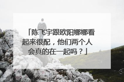 陈飞宇跟欧阳娜娜看起来很配,他们两个人会真的在一起吗?