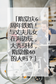 隋棠庆6周年铁婚！与丈夫儿女在海边玩，大秀身材，隋棠像40的人吗？