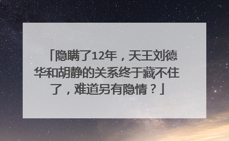 隐瞒了12年，天王刘德华和胡静的关系终于藏不住了，难道另有隐情？