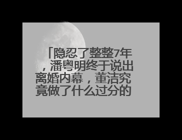 隐忍了整整7年，潘粤明终于说出离婚内幕，董洁究竟做了什么过分的事情？
