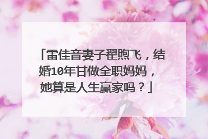 雷佳音妻子翟煦飞，结婚10年甘做全职妈妈，她算是人生赢家吗？