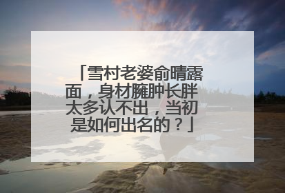 雪村老婆俞晴露面，身材臃肿长胖太多认不出，当初是如何出名的？