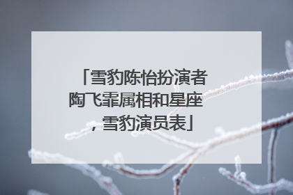 雪豹陈怡扮演者陶飞霏属相和星座,雪豹演员表