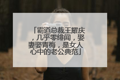 霸道总裁王耀庆，几乎零绯闻，娶妻娶青梅，是女人心中的老公典范