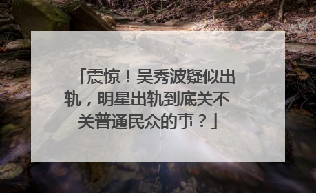 震惊！吴秀波疑似出轨，明星出轨到底关不关普通民众的事？