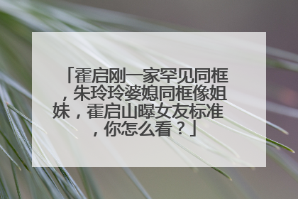 霍启刚一家罕见同框，朱玲玲婆媳同框像姐妹，霍启山曝女友标准，你怎么看？