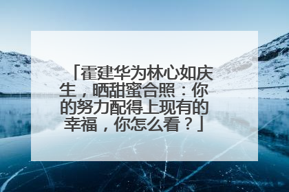 霍建华为林心如庆生，晒甜蜜合照：你的努力配得上现有的幸福，你怎么看？