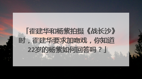 霍建华和杨紫拍摄《战长沙》时,霍建华要求加吻戏,你知道22岁的杨紫如何回答吗?