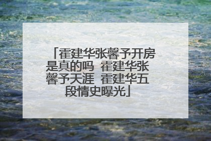 霍建华张馨予开房是真的吗 霍建华张馨予天涯 霍建华五段情史曝光