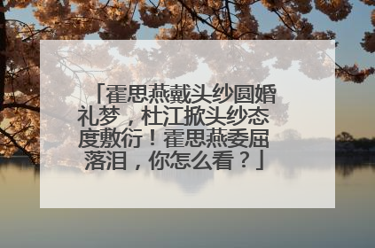 霍思燕戴头纱圆婚礼梦,杜江掀头纱态度敷衍!霍思燕委屈落泪,你怎么看?