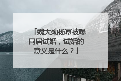 魏大勋杨幂被曝同居试婚，试婚的意义是什么？