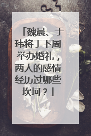 魏晨、于玮将于下周举办婚礼，两人的感情经历过哪些坎坷？