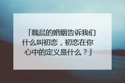 魏晨的婚姻告诉我们什么叫初恋,初恋在你心中的定义是什么?