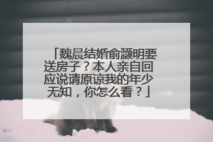 魏晨结婚俞灏明要送房子？本人亲自回应说请原谅我的年少无知，你怎么看？
