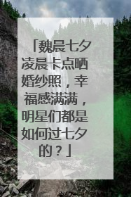魏晨七夕凌晨卡点晒婚纱照,幸福感满满,明星们都是如何过七夕的?