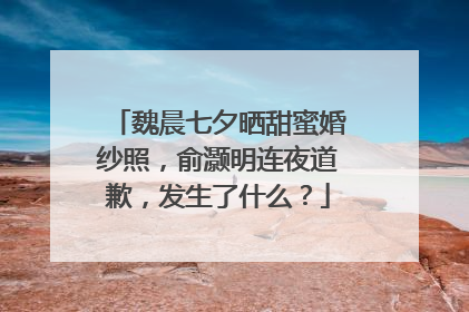 魏晨七夕晒甜蜜婚纱照，俞灏明连夜道歉，发生了什么？