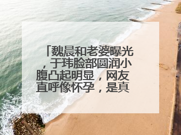 魏晨和老婆曝光,于玮脸部圆润小腹凸起明显,网友直呼像怀孕,是真的吗?