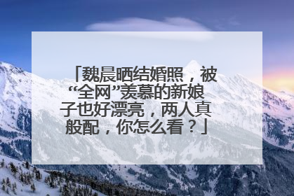 魏晨晒结婚照,被“全网”羡慕的新娘子也好漂亮,两人真般配,你怎么看?