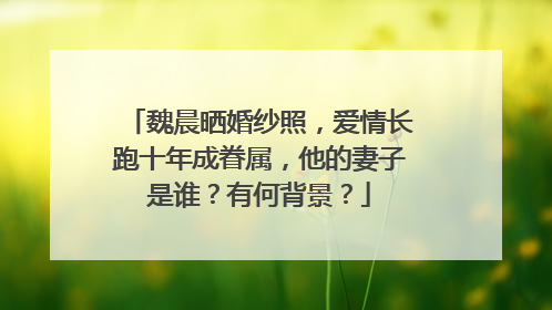 魏晨晒婚纱照,爱情长跑十年成眷属,他的妻子是谁?有何背景?