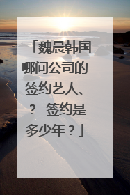 魏晨韩国哪间公司的签约艺人、？ 签约是多少年？