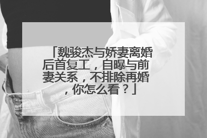 魏骏杰与娇妻离婚后首复工，自曝与前妻关系，不排除再婚，你怎么看？