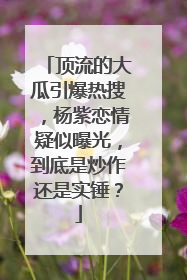 顶流的大瓜引爆热搜,杨紫恋情疑似曝光,到底是炒作还是实锤?