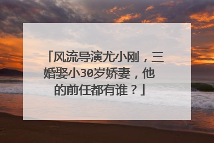 风流导演尤小刚，三婚娶小30岁娇妻，他的前任都有谁？