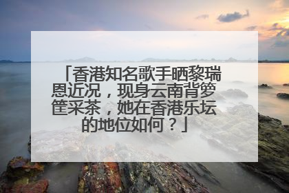 香港知名歌手晒黎瑞恩近况，现身云南背箩筐采茶，她在香港乐坛的地位如何？
