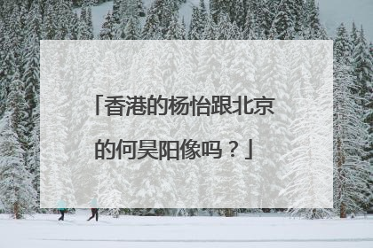 香港的杨怡跟北京的何昊阳像吗？