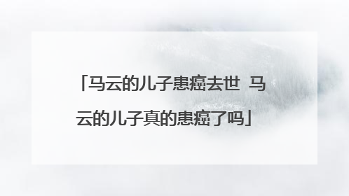 马云的儿子患癌去世 马云的儿子真的患癌了吗