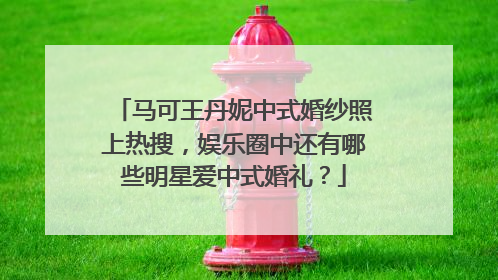 马可王丹妮中式婚纱照上热搜，娱乐圈中还有哪些明星爱中式婚礼？