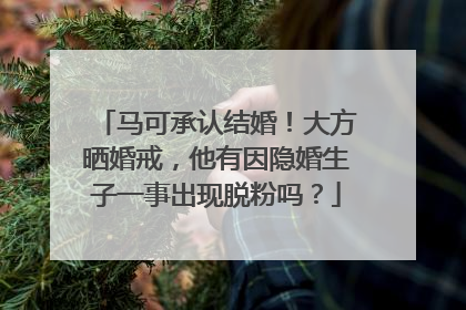 马可承认结婚！大方晒婚戒，他有因隐婚生子一事出现脱粉吗？