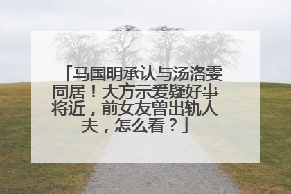 马国明承认与汤洛雯同居！大方示爱疑好事将近，前女友曾出轨人夫，怎么看？