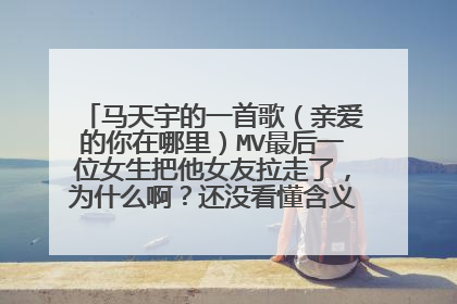 马天宇的一首歌(亲爱的你在哪里)MV最后一位女生把他女友拉走了,为什么啊?还没看懂含义呢,谢谢指教。