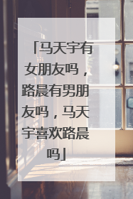 马天宇有女朋友吗,路晨有男朋友吗,马天宇喜欢路晨吗