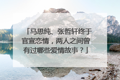 马思纯、张哲轩终于官宣恋情，两人之间曾有过哪些爱情故事？