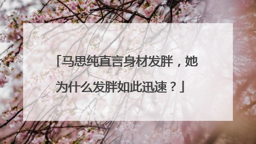 马思纯直言身材发胖，她为什么发胖如此迅速？