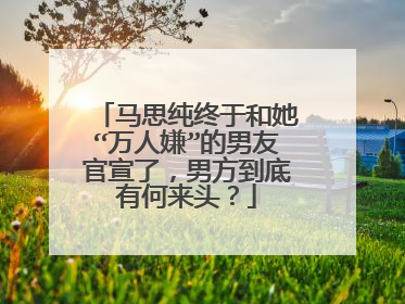 马思纯终于和她“万人嫌”的男友官宣了，男方到底有何来头？