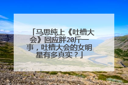 马思纯上《吐槽大会》回应胖20斤一事，吐槽大会的女明星有多真实？