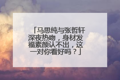 马思纯与张哲轩深夜热吻，身材发福素颜认不出，这一对你看好吗？