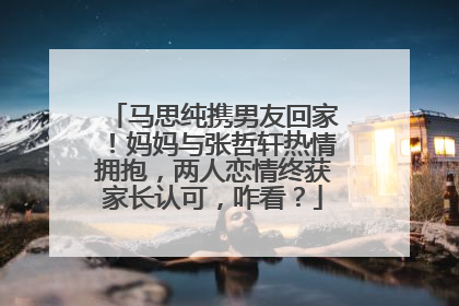 马思纯携男友回家!妈妈与张哲轩热情拥抱,两人恋情终获家长认可,咋看?