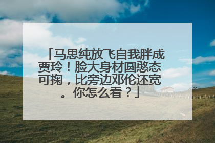 马思纯放飞自我胖成贾玲！脸大身材圆憨态可掬，比旁边邓伦还宽。你怎么看？