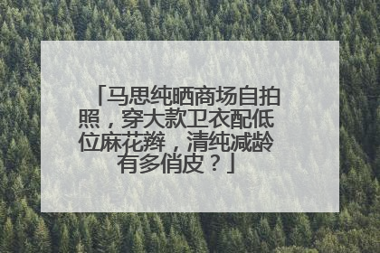 马思纯晒商场自拍照,穿大款卫衣配低位麻花辫,清纯减龄有多俏皮?