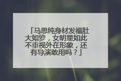 马思纯身材发福肚大如箩，女明星如此不重视外在形象，还有导演敢用吗？