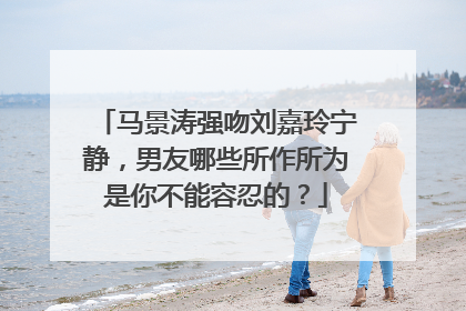 马景涛强吻刘嘉玲宁静，男友哪些所作所为是你不能容忍的？