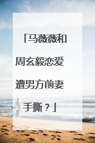 马薇薇和周玄毅恋爱遭男方前妻手撕？